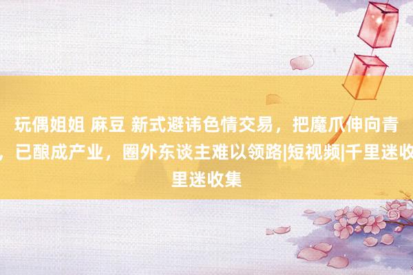 玩偶姐姐 麻豆 新式避讳色情交易，把魔爪伸向青娥，已酿成产业，圈外东谈主难以领路|短视频|千里迷收集