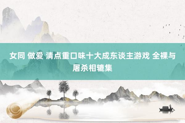 女同 做爱 清点重口味十大成东谈主游戏 全裸与屠杀相辘集