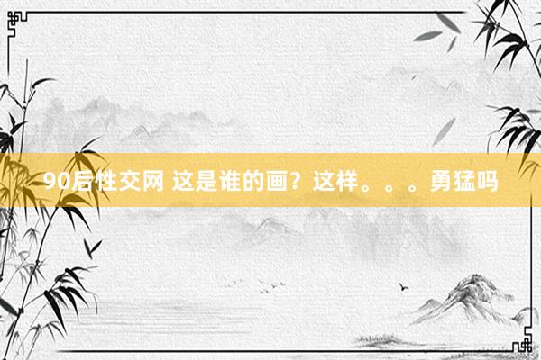 90后性交网 这是谁的画?这样。。。勇猛吗