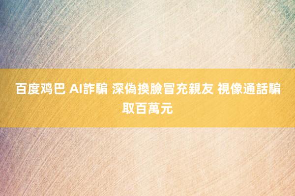 百度鸡巴 AI詐騙 深偽換臉冒充親友 視像通話騙取百萬元