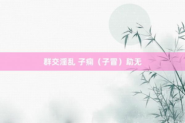 群交淫乱 子痫（子冒）助无