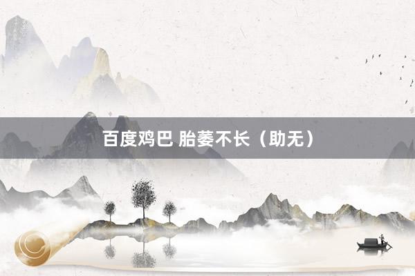 百度鸡巴 胎萎不长（助无）