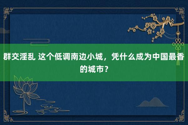 群交淫乱 这个低调南边小城，凭什么成为中国最香的城市？