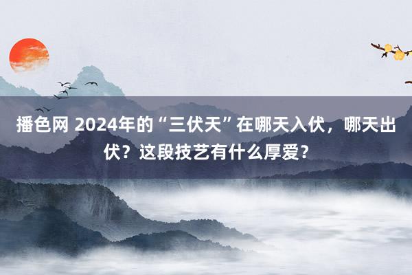 播色网 2024年的“三伏天”在哪天入伏，哪天出伏？这段技艺有什么厚爱？
