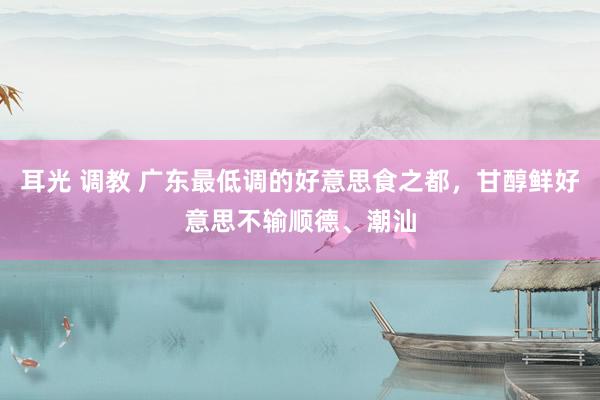 耳光 调教 广东最低调的好意思食之都，甘醇鲜好意思不输顺德、潮汕