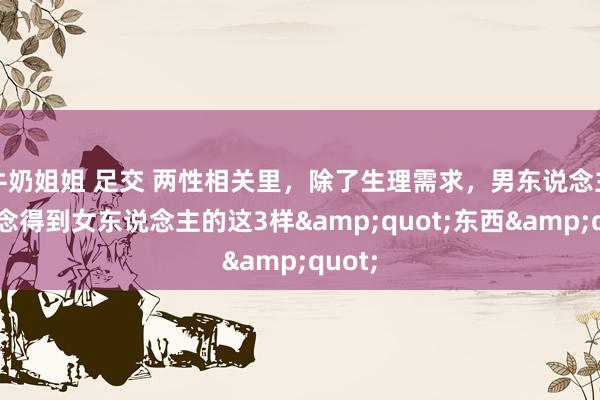 牛奶姐姐 足交 两性相关里，除了生理需求，男东说念主最念念得到女东说念主的这3样&quot;东西&quot;