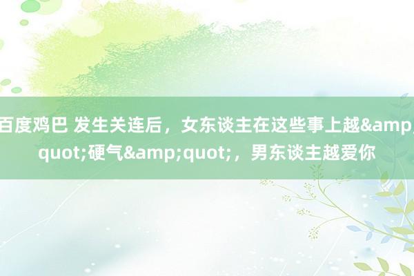 百度鸡巴 发生关连后，女东谈主在这些事上越&quot;硬气&quot;，男东谈主越爱你