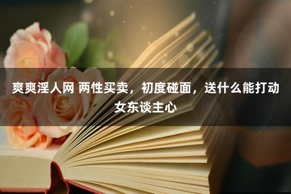 爽爽淫人网 两性买卖，初度碰面，送什么能打动女东谈主心