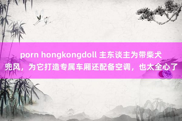 porn hongkongdoll 主东谈主为带柴犬兜风，为它打造专属车厢还配备空调，也太全心了