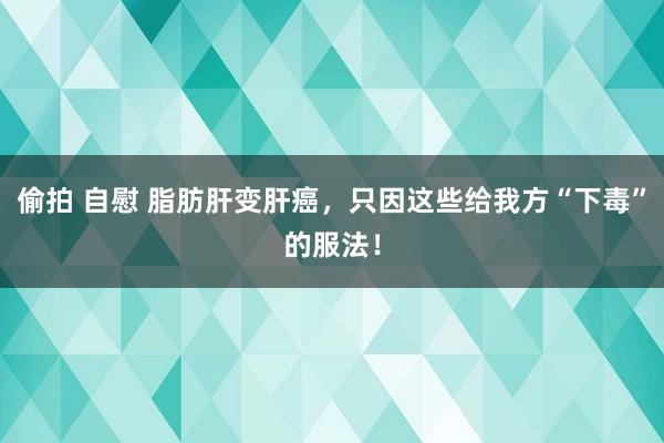 偷拍 自慰 脂肪肝变肝癌，只因这些给我方“下毒”的服法！