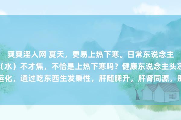 爽爽淫人网 夏天，更易上热下寒。日常东说念主，心（火）在上焦，肾（水）不才焦，不恰是上热下寒吗？健康东说念主头凉脚热。因脾胃日常运化，通过吃东西生发秉性，肝随脾升，肝肾同源，那么肝气引动，肾阳上蒸，肾水就能朝上润心火