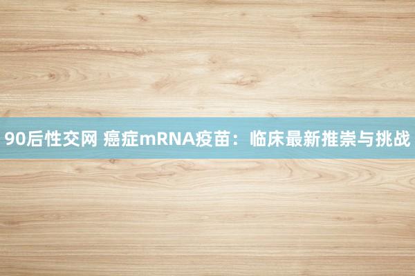 90后性交网 癌症mRNA疫苗：临床最新推崇与挑战