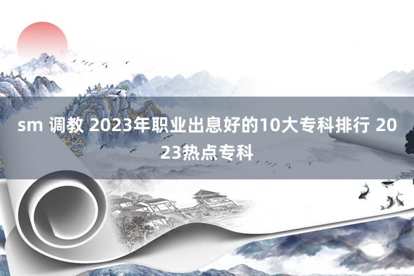sm 调教 2023年职业出息好的10大专科排行 2023热点专科