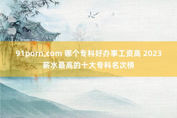 91porn，com 哪个专科好办事工资高 2023薪水最高的十大专科名次榜