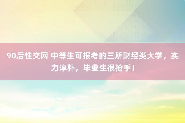 90后性交网 中等生可报考的三所财经类大学，实力淳朴，毕业生很抢手！