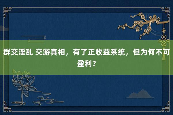 群交淫乱 交游真相，有了正收益系统，但为何不可盈利？