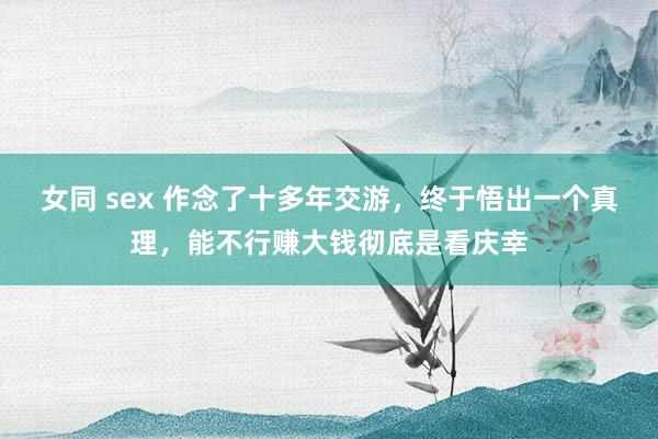 女同 sex 作念了十多年交游，终于悟出一个真理，能不行赚大钱彻底是看庆幸