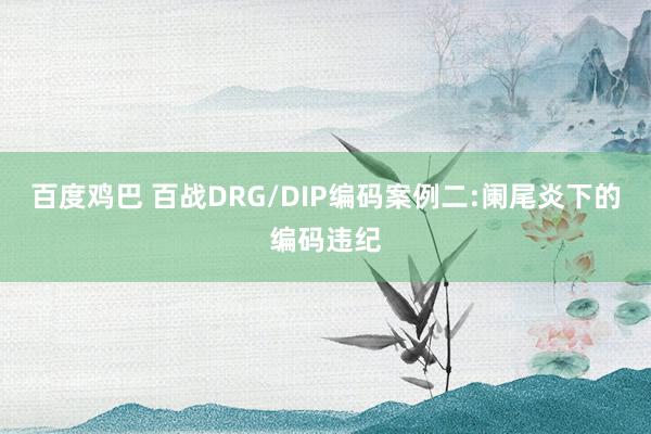 百度鸡巴 百战DRG/DIP编码案例二:阑尾炎下的编码违纪