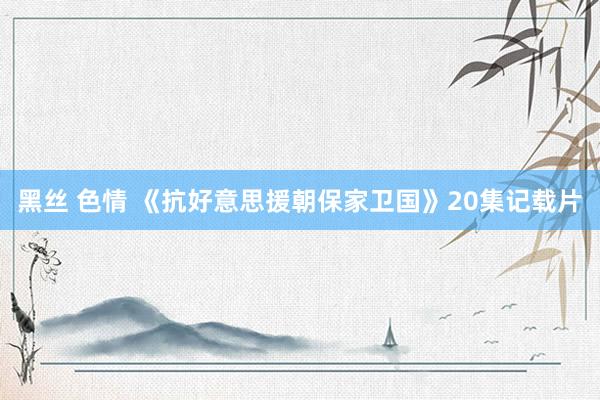 黑丝 色情 《抗好意思援朝保家卫国》20集记载片