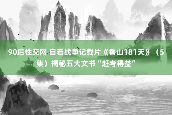 90后性交网 自若战争记载片《香山181天》（5集）揭秘五大文书“赶考得益”