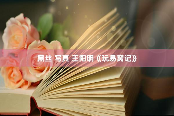 黑丝 写真 王阳明《玩易窝记》