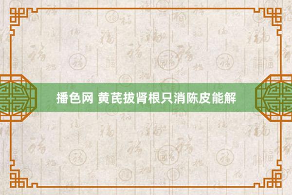 播色网 黄芪拔肾根只消陈皮能解