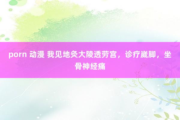 porn 动漫 我见地灸大陵透劳宫，诊疗崴脚，坐骨神经痛