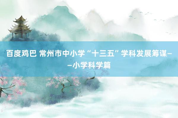 百度鸡巴 常州市中小学“十三五”学科发展筹谋——小学科学篇