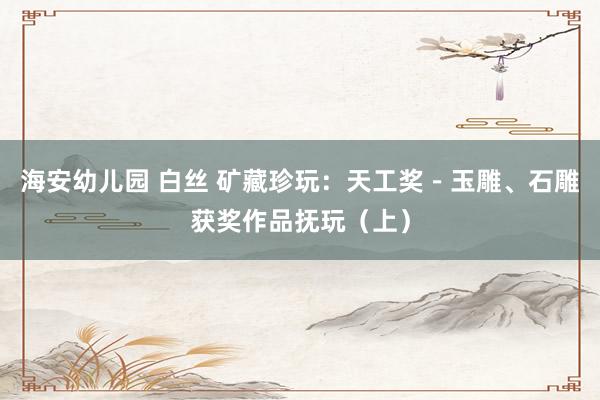 海安幼儿园 白丝 矿藏珍玩：天工奖－玉雕、石雕获奖作品抚玩（上）