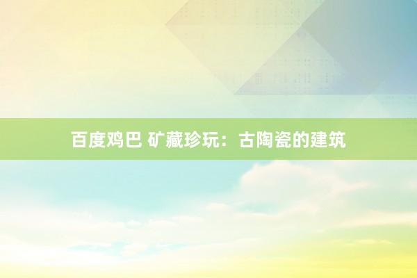 百度鸡巴 矿藏珍玩：古陶瓷的建筑