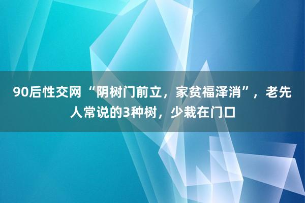90后性交网 “阴树门前立，家贫福泽消”，老先人常说的3种树，少栽在门口