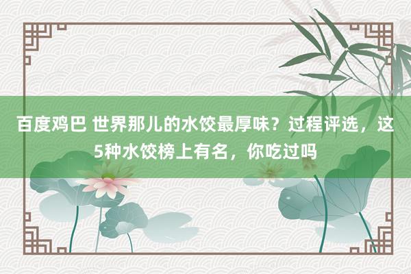 百度鸡巴 世界那儿的水饺最厚味？过程评选，这5种水饺榜上有名，你吃过吗