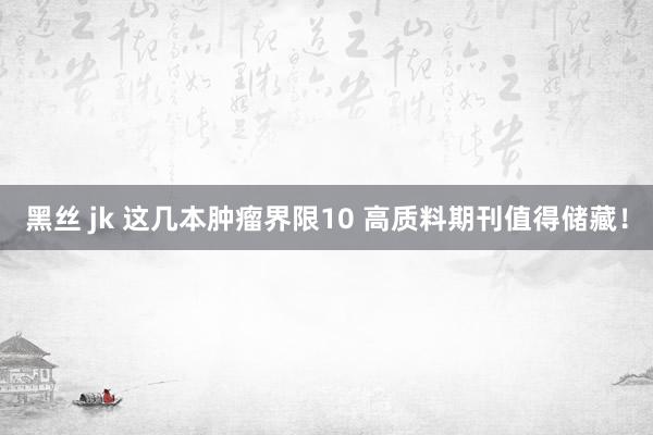 黑丝 jk 这几本肿瘤界限10 高质料期刊值得储藏！