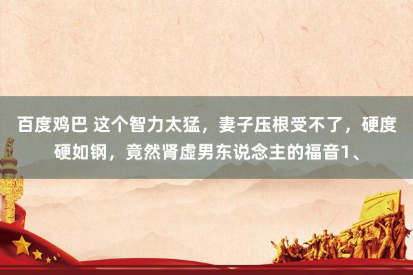 百度鸡巴 这个智力太猛，妻子压根受不了，硬度硬如钢，竟然肾虚男东说念主的福音1、
