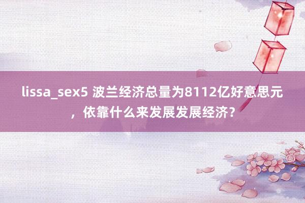 lissa_sex5 波兰经济总量为8112亿好意思元，依靠什么来发展发展经济？