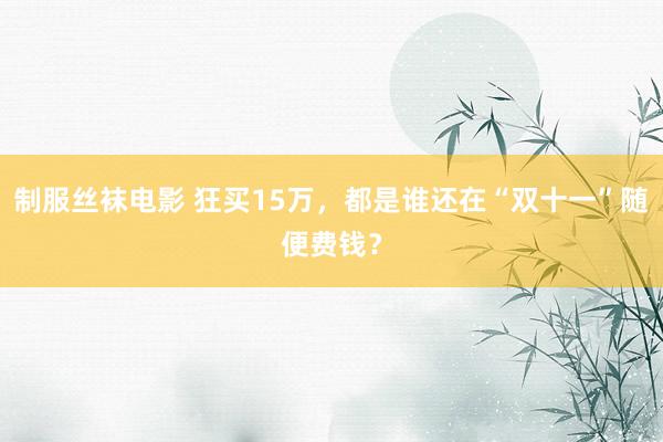 制服丝袜电影 狂买15万，都是谁还在“双十一”随便费钱？