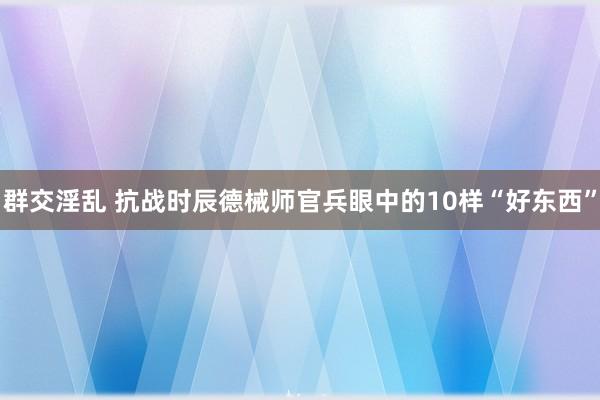 群交淫乱 抗战时辰德械师官兵眼中的10样“好东西”