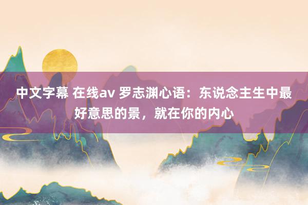中文字幕 在线av 罗志渊心语：东说念主生中最好意思的景，就在你的内心