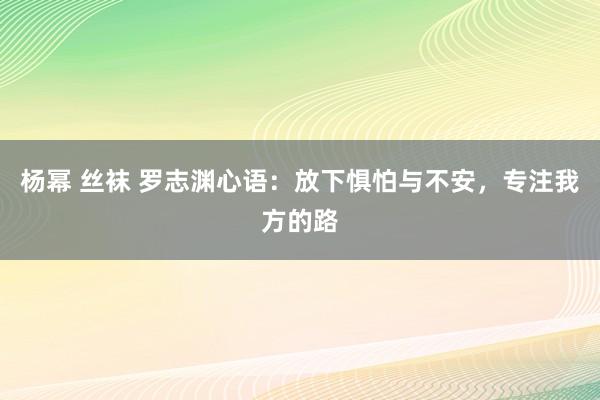 杨幂 丝袜 罗志渊心语：放下惧怕与不安，专注我方的路
