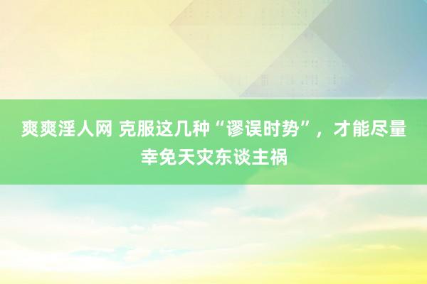 爽爽淫人网 克服这几种“谬误时势”，才能尽量幸免天灾东谈主祸