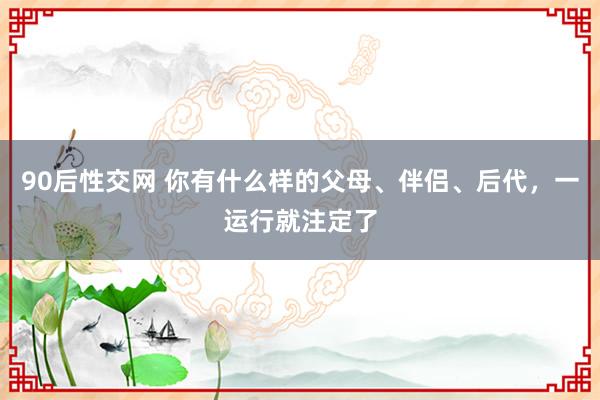 90后性交网 你有什么样的父母、伴侣、后代，一运行就注定了