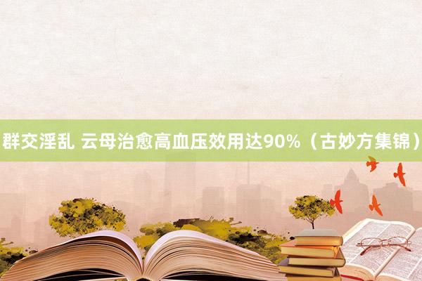 群交淫乱 云母治愈高血压效用达90%（古妙方集锦）