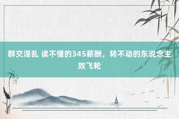 群交淫乱 读不懂的345薪酬，转不动的东说念主效飞轮