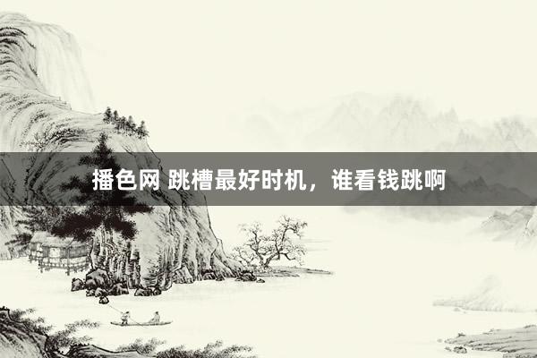 播色网 跳槽最好时机，谁看钱跳啊