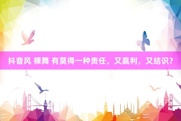 抖音风 裸舞 有莫得一种责任，又赢利，又结识？