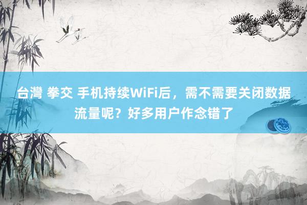 台灣 拳交 手机持续WiFi后，需不需要关闭数据流量呢？好多用户作念错了