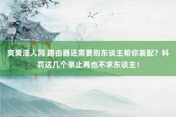爽爽淫人网 路由器还需要别东谈主帮你装配？科罚这几个举止再也不求东谈主！