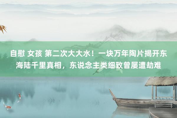 自慰 女孩 第二次大大水！一块万年陶片揭开东海陆千里真相，东说念主类细致曾屡遭劫难
