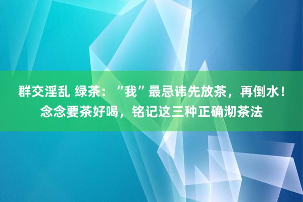 群交淫乱 绿茶：“我”最忌讳先放茶，再倒水！念念要茶好喝，铭记这三种正确沏茶法