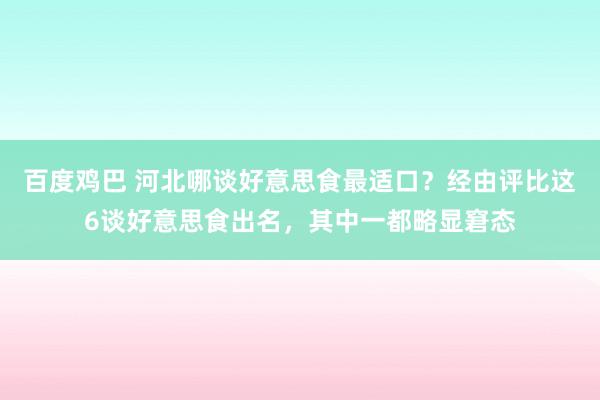 百度鸡巴 河北哪谈好意思食最适口？经由评比这6谈好意思食出名，其中一都略显窘态